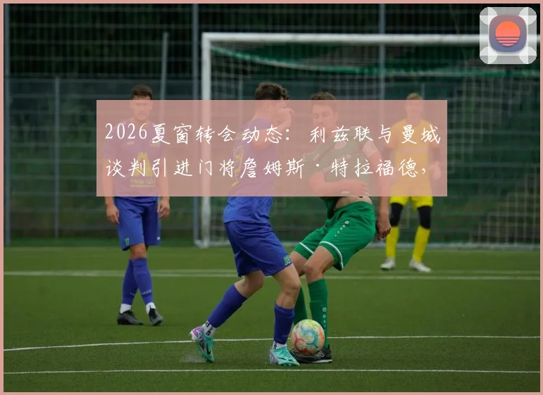 2026夏窗转会动态：利兹联与曼城谈判引进门将詹姆斯·特拉福德，球员本人倾向于加盟